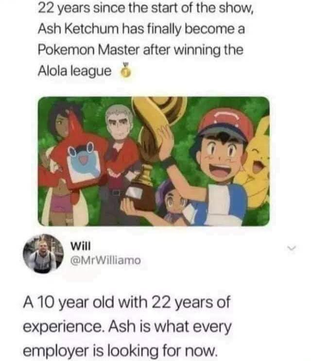 22 years since the start of the show Ash Ketchum has finally become a Pokemon Master after winning the Alola league will Mrwilliamo A0 year old with 22 years of experience Ash is what every employer is looking for now