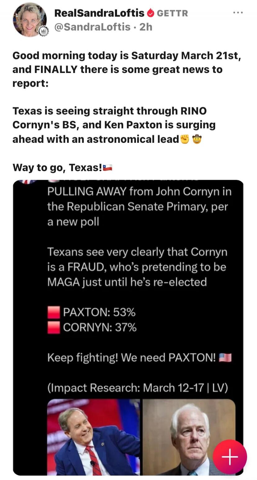 Good morning today is Saturday March 21st, and FINALLY there is some great news to report: Texas is seeing straight through RINO Cornyn's BS, and Ken Paxton is surging ahead with an astronomical lead. Way to go, Texas! PULLING AWAY from John Cornyn in the Republican Senate Primary, per a new poll. Texans see very clearly that Cornyn is a FRAUD, who