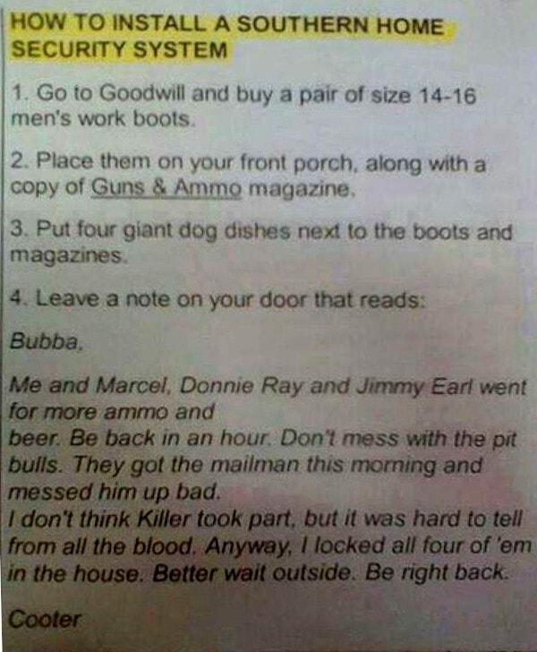 HOW TO INSTALL A SOUTHERN HOME SECURITY SYSTEM 1 Go to Goodwill and buy a pair of size 14 16 mens work boots 2 Place them on your front porch along with a copy of Guns Ammo magazine 3 Put four giant dog dishes next to the boots and magazines 4 Leave a note on your door that reads i Marcel Donnie Reyandmml