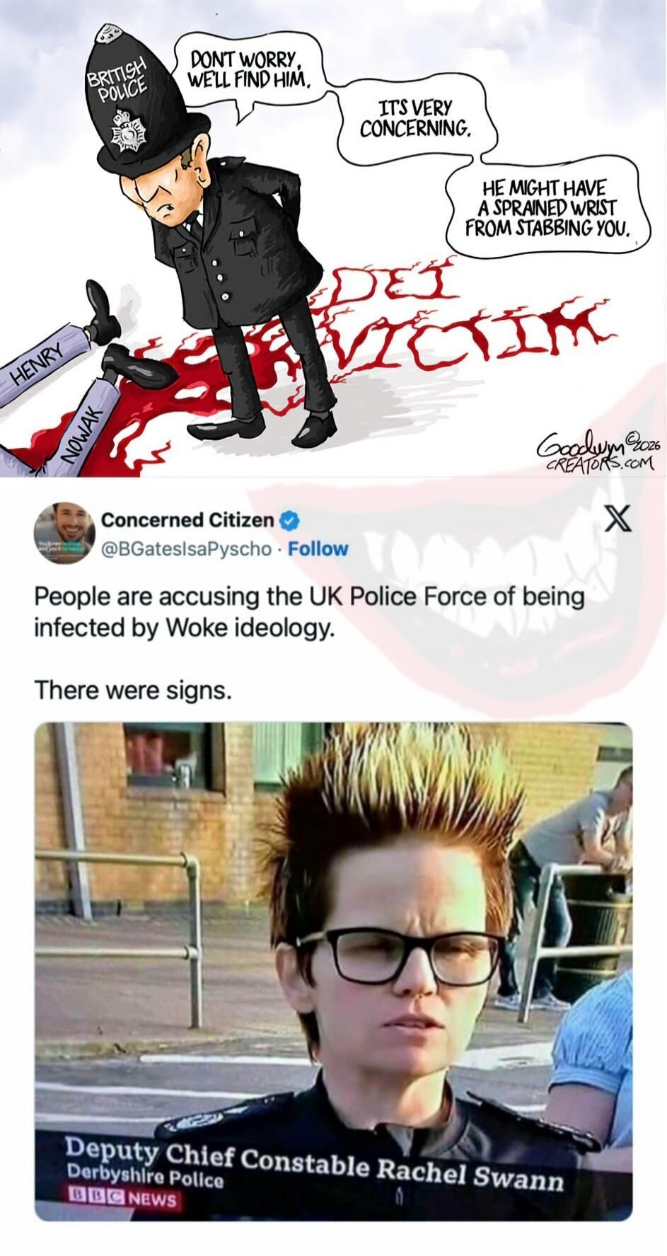 BRITISH POLICE. DON'T WORRY, WE'LL FIND HIM. IT'S VERY CONCERNING. HE MIGHT HAVE A SPRAINED WRIST FROM STABBING YOU. VICTIM. HENRY. NOWAK. Concerned Citizen. People are accusing the UK Police Force of being infected by Woke ideology. There were signs. Deputy Chief Constable Rachel Swann. Derbyshire Police. BBC NEWS.