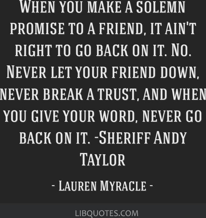 WHEN YOU MAKE A SOLEMN PROMISE TO A FRIEND, IT AIN'T RIGHT TO GO BACK ON IT. NEVER LET YOUR FRIEND DOWN, NEVER BREAK A TRUST, AND WHEN YOU GIVE YOUR WORD, NEVER GO BACK ON IT. - SHERIFF ANDY TAYLOR
- LAUREN MYRACLE -
LIBQUOTES.COM
