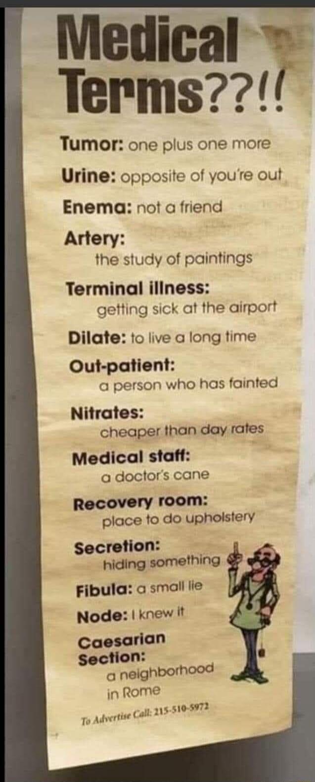 Medical Terms Tumor one plus one more Urine opposite of youre out Enema not a friend Artery the study of paintings Terminal iliness gefting sick at the airport Dilate to live a long time Out patient a person who has fainted Nitrates cheaper than day rates Medical staff a doctors cane Recovery room place to do uphoistery Secretion s hiding something Fibula a small lle Node knew It Caesarian section