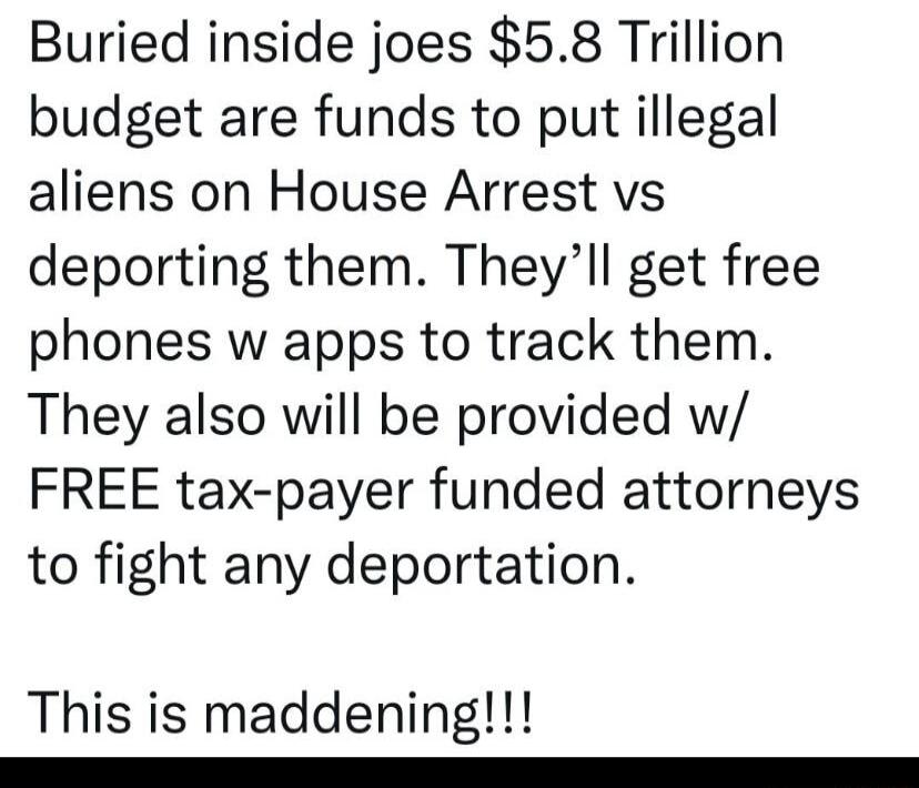 Buried inside joes 58 Trillion budget are funds to put illegal aliens on House Arrest vs deporting them Theyll get free phones w apps to track them They also will be provided w FREE tax payer funded attorneys to fight any deportation This is maddening e