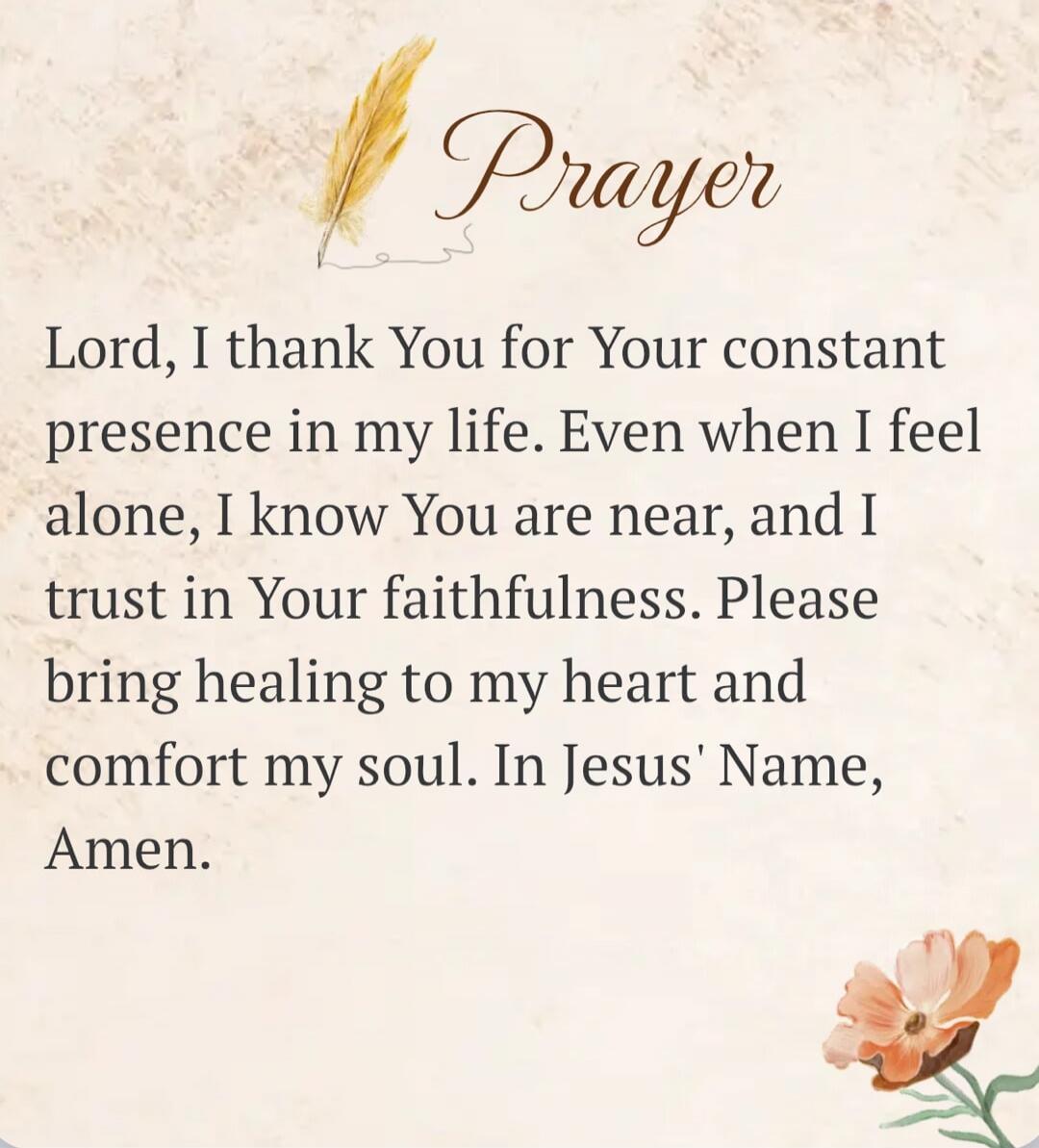 Prayer Lord, I thank You for Your constant presence in my life. Even when I feel alone, I know You are near, and I trust in Your faithfulness. Please bring healing to my heart and comfort my soul. In Jesus' Name, Amen.