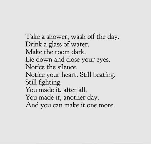 Take a shower wash off the day Drink a glass of water Make the room dark Lie down and close your eyes Notice the silence Notice your heart Still beating Still fighting You made it after all You made it another day And you can make it one more