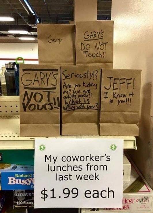Gary Gary's DO NOT Touch!! Gary's NOT Yours!! Seriously!? Are you kidding me? We are adults people!! What is Wrong with you? JEFF! I Know it is you!!! My coworker's lunches from last week $1.99 each