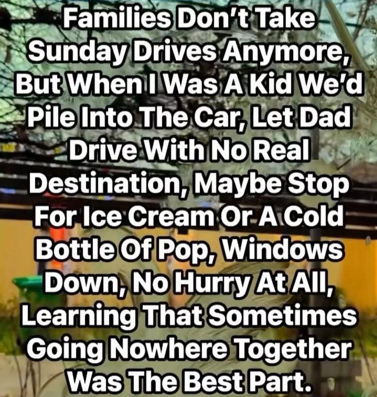 Families Don’t Take Sunday Drives Anymore, But When I Was A Kid We’d Pile Into The Car, Let Dad Drive With No Real Destination, Maybe Stop For Ice Cream Or A Cold Bottle Of Pop, Windows Down, No Hurry At All, Learning That Sometimes Going Nowhere Together Was The Best Part.