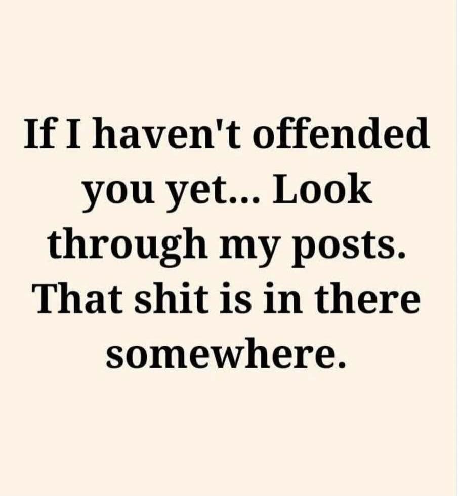 If I haven't offended you yet... Look through my posts. That shit is in there somewhere.