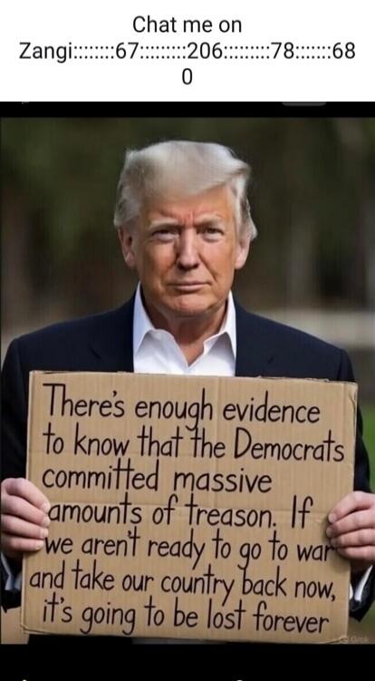 Chat me on Zangi::::::::67::::::::206::::::::78::::::::68 0 There's enough evidence to know that the Democrats committed massive amounts of treason. If we aren't ready to go to war and take our country back now, it's going to be lost forever