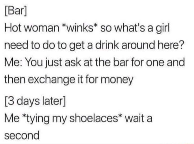 Bar Hot woman winks so whats a girl need to do to get a drink around here Me You just ask at the bar for one and then exchange it for money 3 days later Me tying my shoelaces wait a second