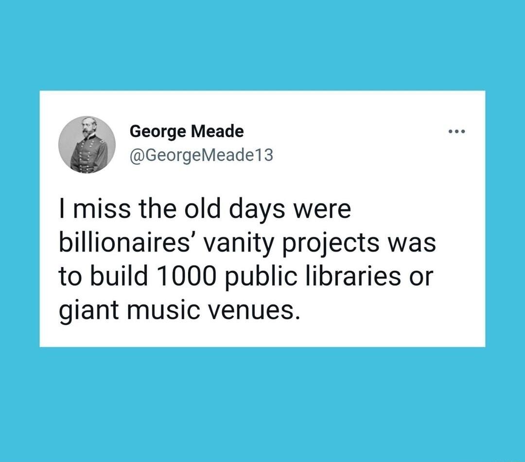 George Meade GeorgeMeade13 miss the old days were billionaires vanity projects was to build 1000 public libraries or giant music venues