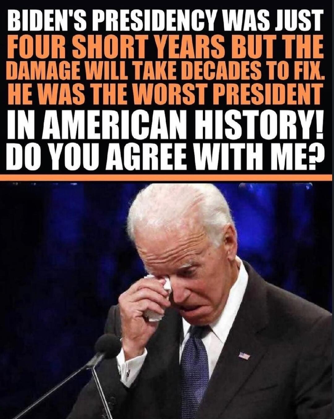 BIDEN'S PRESIDENCY WAS JUST FOUR SHORT YEARS BUT THE DAMAGE WILL TAKE DECADES TO FIX. HE WAS THE WORST PRESIDENT IN AMERICAN HISTORY! DO YOU AGREE WITH ME?