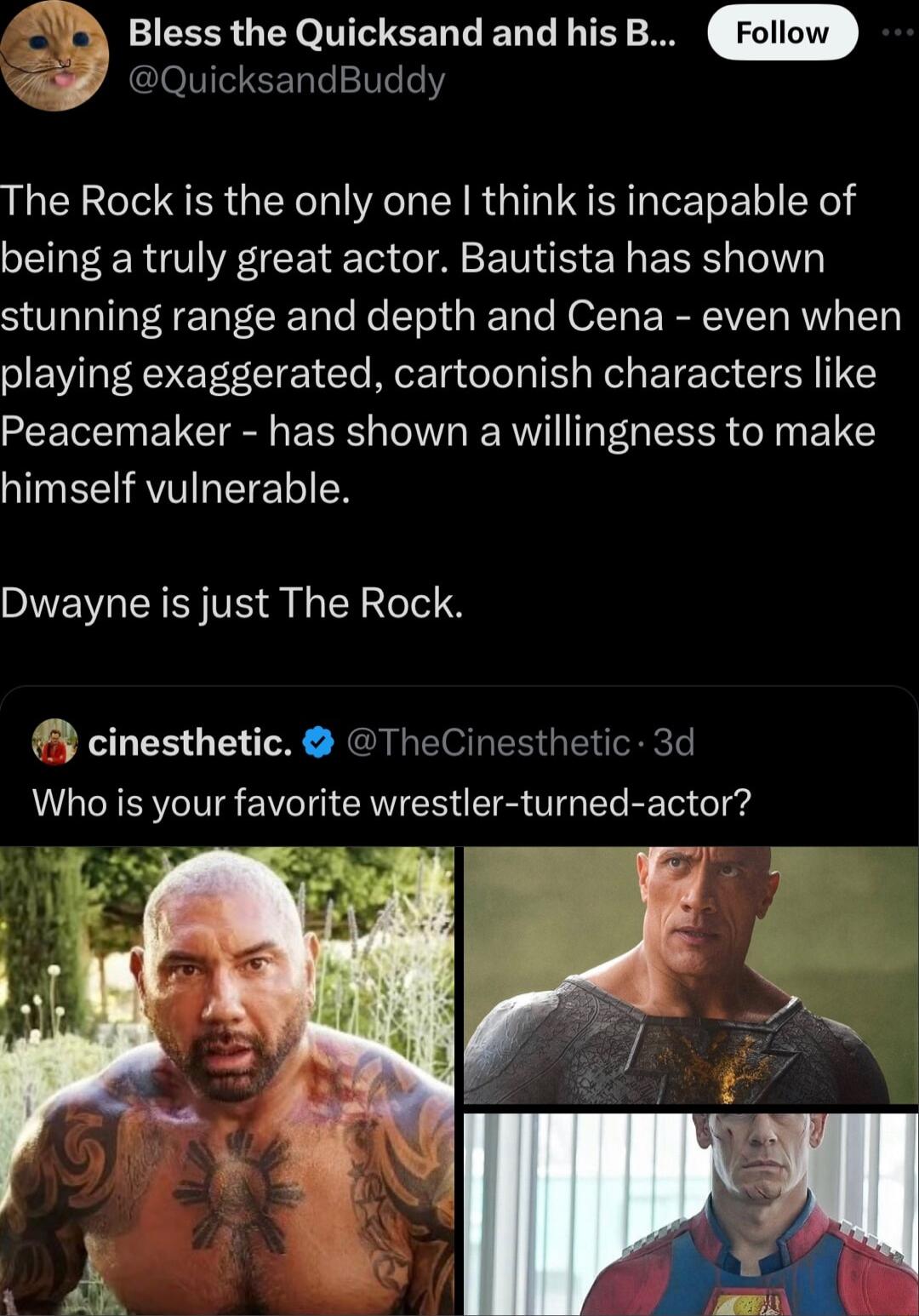 Bless the Quicksand and his B QuicksandBuddy The Rock is the only one think is incapable of being a truly great actor Bautista has shown SR TaTRe oo Ko Tel oo Te ROZTy Ry IVIET RV Ty playing exaggerated cartoonish characters like Peacemaker has shown a willingness to make INEAVIRETEER Dwayne is just The Rock cinesthetic TheCinesthetic 3d Who is your favorite wrestler turned actor