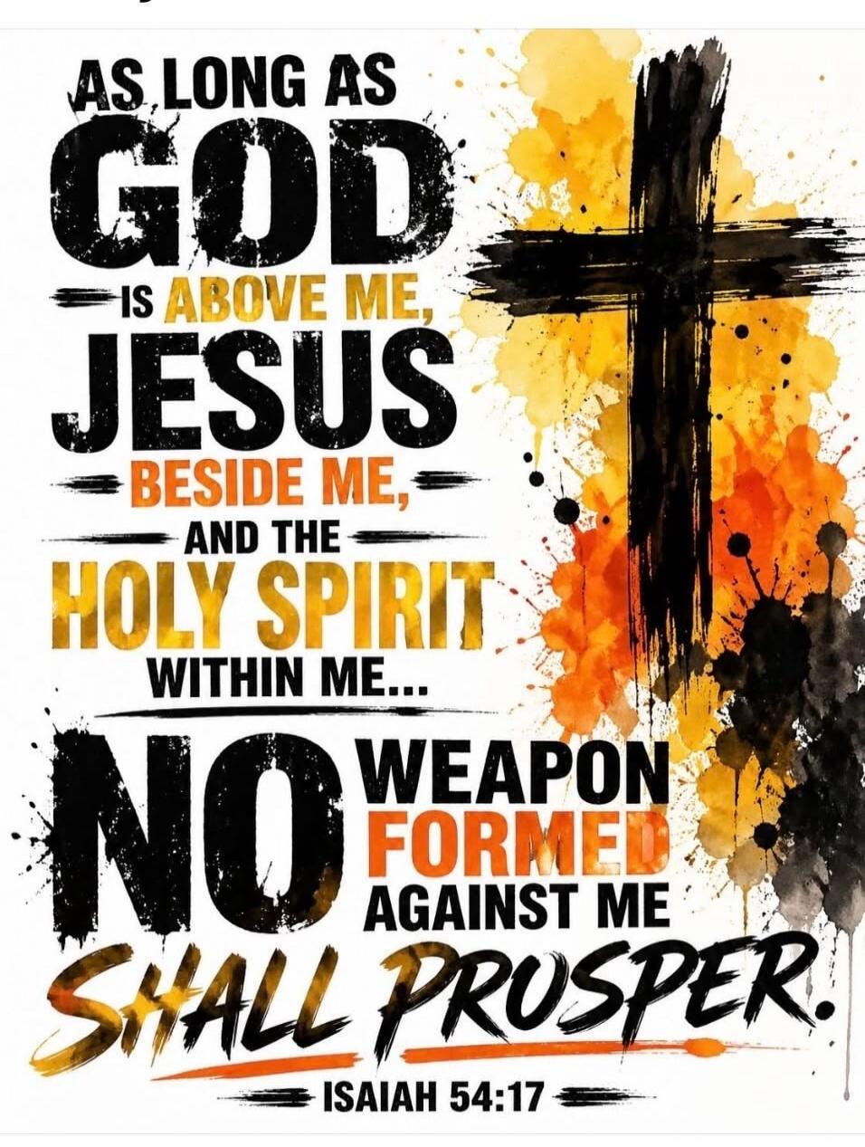 AS LONG AS GOD IS ABOVE ME, JESUS BESIDE ME, AND THE HOLY SPIRIT WITHIN ME... NO WEAPON FORMED AGAINST ME SHALL PROSPER. ISAIAH 54:17