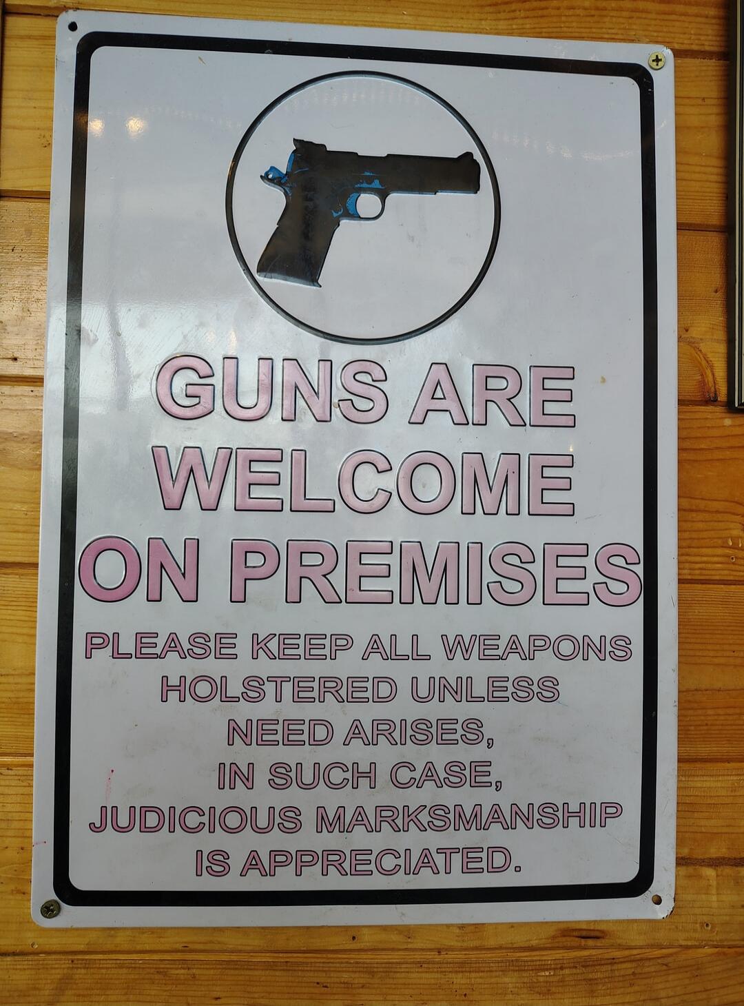 GUNS ARE WELCOME ON PREMISES. PLEASE KEEP ALL WEAPONS HOLSTERED UNLESS NEED ARISES, IN SUCH CASE, JUDICIOUS MARKSMANSHIP IS APPRECIATED.