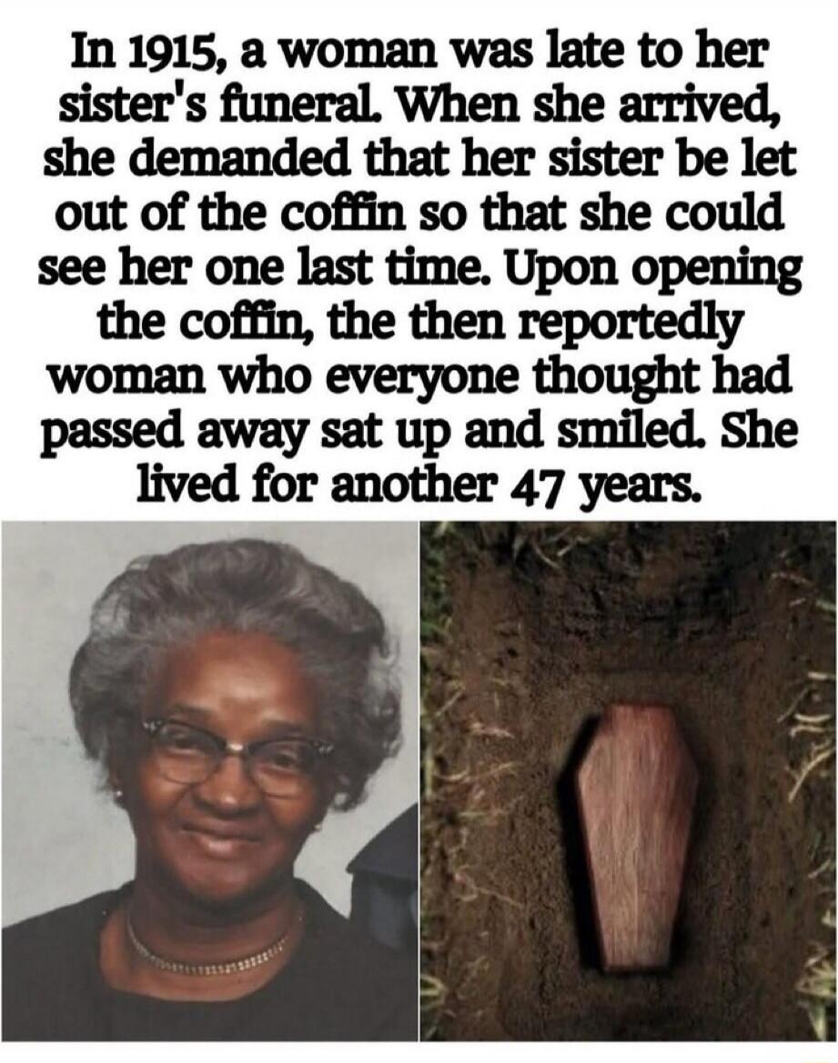 In 1915, a woman was late to her sister's funeral. When she arrived, she demanded that her sister be let out of the coffin so that she could see her one last time. Upon opening the coffin, the then reportedly woman who everyone thought had passed away sat up and smiled. She lived for another 47 years.