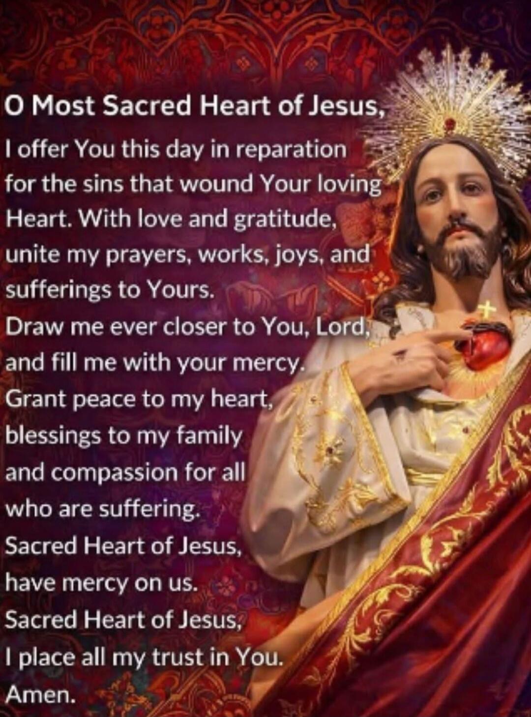 O Most Sacred Heart of Jesus,
I offer You this day in reparation
for the sins that wound Your loving
Heart. With love and gratitude,
unite my prayers, works, joys, and
sufferings to Yours.
Draw me ever closer to You, Lord,
and fill me with your mercy.
Grant peace to my heart,
blessings to my family
and compassion for all
who are suffering.
Sacred H