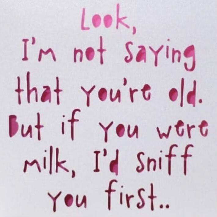 Look, I'm not saying that you're old. But if you were milk, I'd sniff you first..
