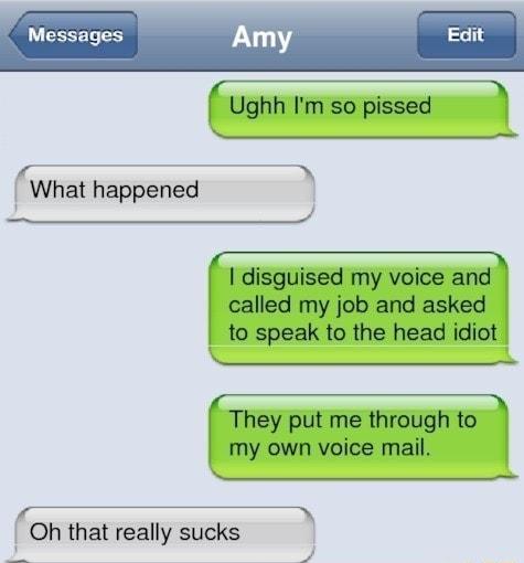 Messages Amy Edi Y Ughh Im so pissed e e What happened A disguised my voice and called my job and asked to speak to the head idiot T They put me through to my own voice mail e Oh that really sucks o