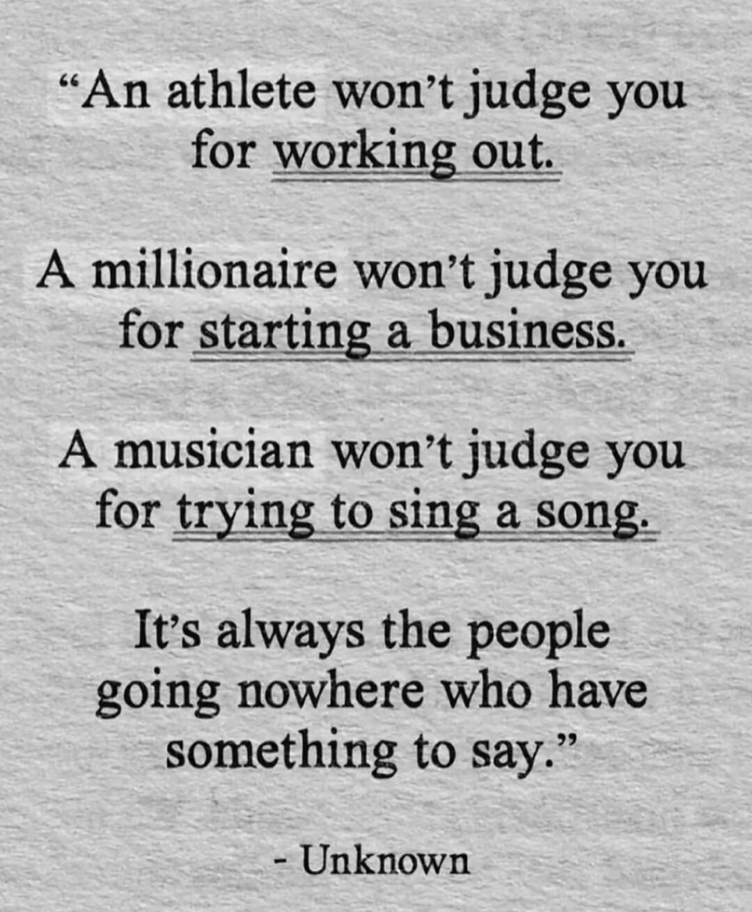 An athlete won't judge you for working out. A millionaire won't judge you for starting a business. A musician won't judge you for trying to sing a song. It's always the people going nowhere who have something to say. - Unknown