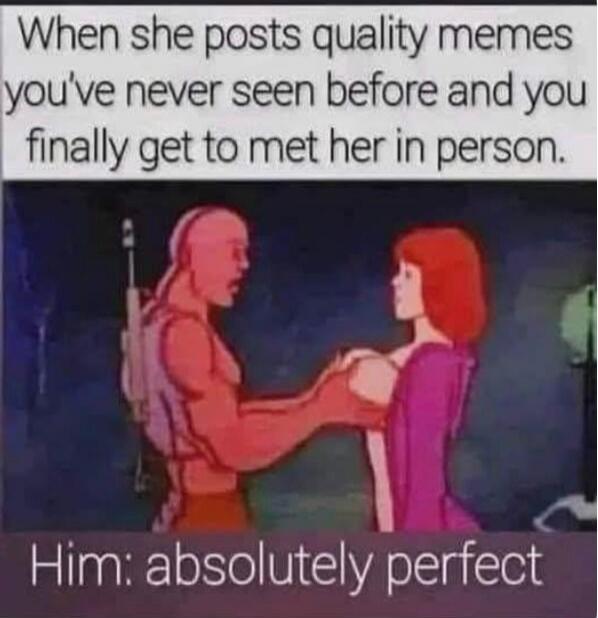 When she posts quality memes you've never seen before and you finally get to meet her in person. Him: absolutely perfect