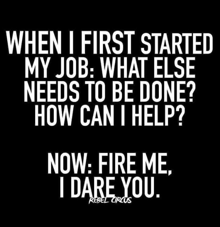 WHEN I FIRST STARTED MY JOB: WHAT ELSE NEEDS TO BE DONE? HOW CAN I HELP? NOW: FIRE ME, I DARE YOU.