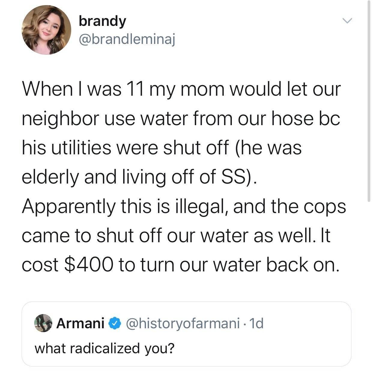 brandy brandleminaj When I was 11 my mom would let our neighbor use water from our hose bc his utilities were shut off he was elderly and living off of SS Apparently this is illegal and the cops came to shut off our water as well It cost 400 to turn our water back on Armani historyofarmani 1d what radicalized you