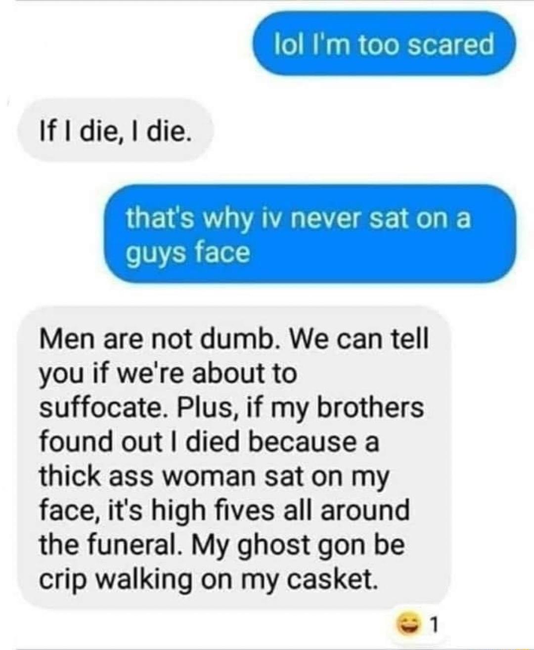 If die die thats why iv never saton a s ERE o Men are not dumb We can tell you if were about to suffocate Plus if my brothers found out died because a thick ass woman sat on my face its high fives all around the funeral My ghost gon be crip walking on my casket e 1