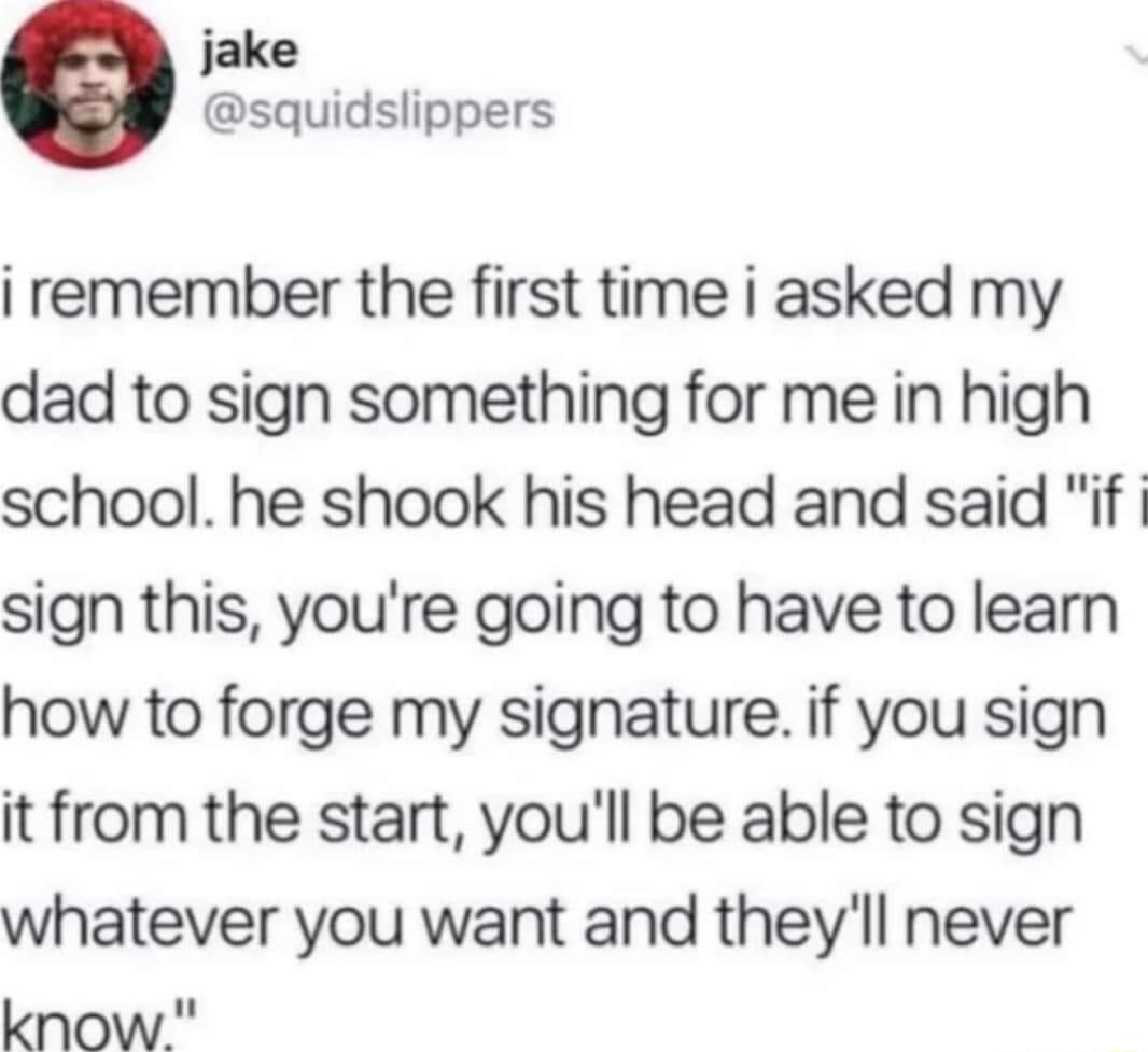 jake squidslippers i remember the first time i asked my dad to sign something for me in high school he shook his head and said if sign this youre going to have to learn how to forge my signature if you sign it from the start youll be able to sign whatever you want and theyll never know