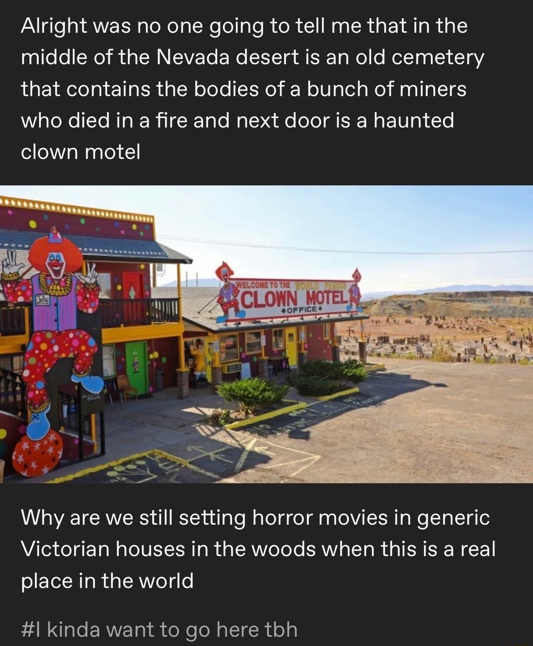 FaUgle QUEER R T X I R R C NG CR GEI AR T middle of the Nevada desert is an old cemetery that contains the bodies of a bunch of miners who died in a fire and next door is a haunted clown motel Why are we still setting horror movies in generic Victorian houses in the woods when this is a real place in the world ENNG T ERVET R R IR