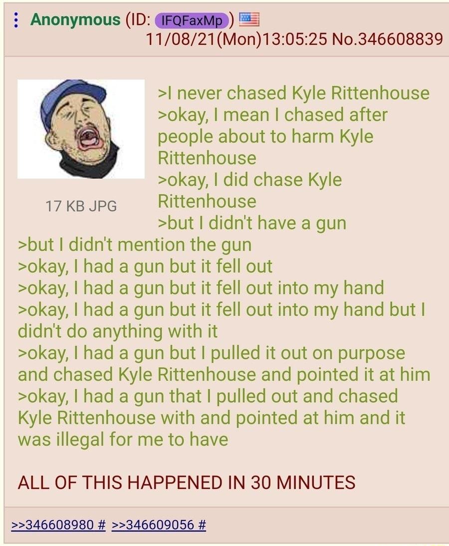 Anonymous ID FQFEMD 110821Mon130525 No346608839 never chased Kyle Rittenhouse okay mean chased after people about to harm Kyle Rittenhouse okay did chase Kyle 17 KB JPG Rittenhouse but didnt have a gun but didnt mention the gun okay had a gun but it fell out okay had a gun but it fell out into my hand okay had a gun but it fell out into my hand but didnt do anything with it okay had a gun but pull