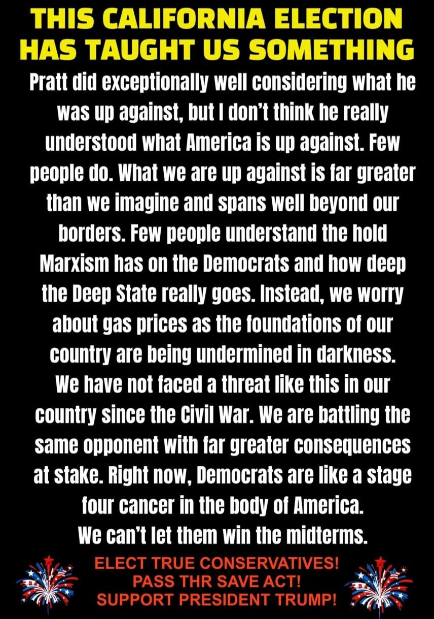THIS CALIFORNIA ELECTION HAS TAUGHT US SOMETHING Pratt did exceptionally well considering what he was up against, but I don't think he really understood what America is up against. Few people do. What we are up against is far greater than we imagine and spans well beyond our borders. Few people understand the hold Marxism has on the Democrats and h