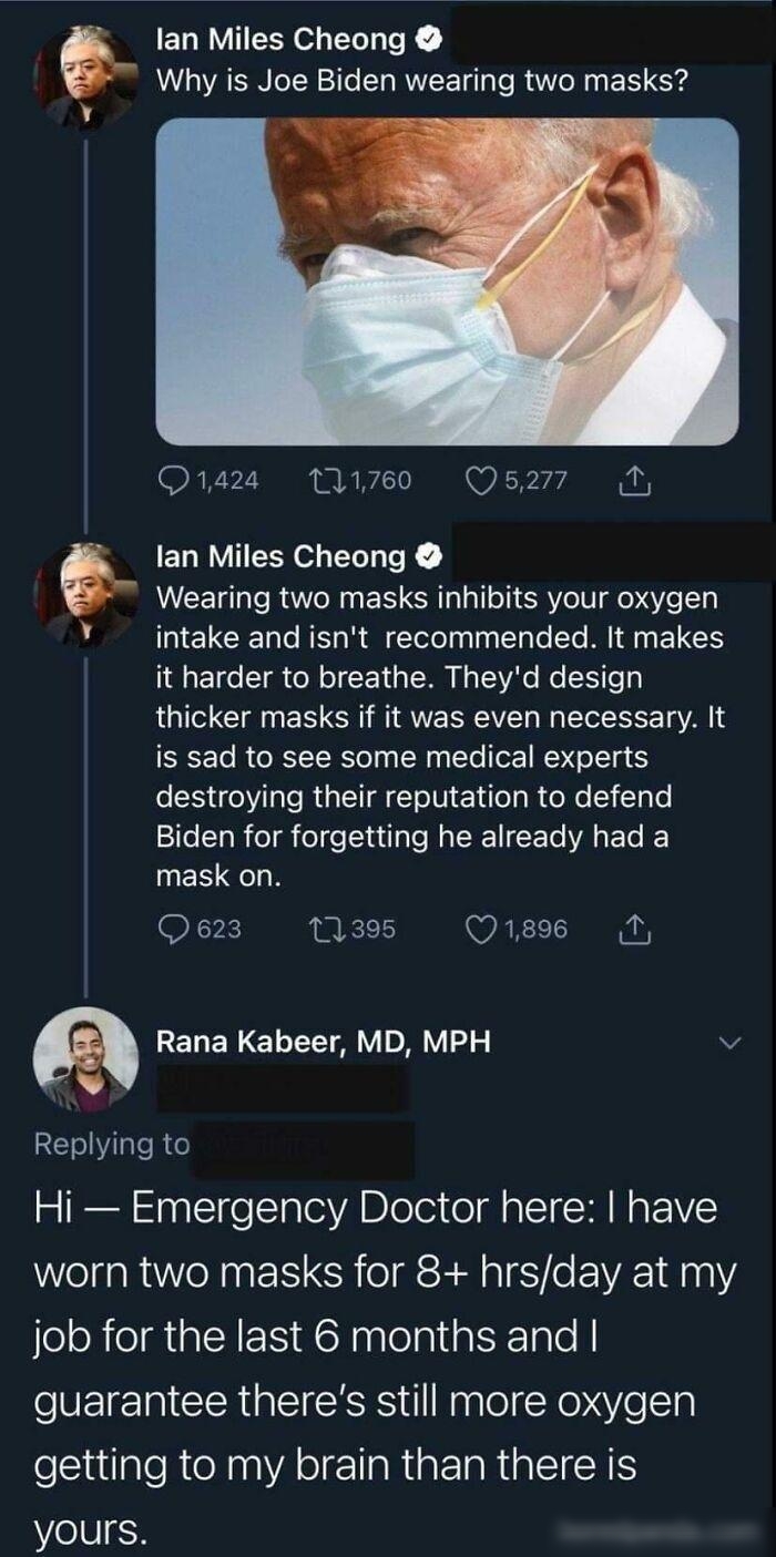 ETRY Y R oK Why is Joe Biden wearing two masks O824 1760 Q5277 N lan Miles Cheong Wearing two masks inhibits your oxygen ELCE N R ETelelplaale I AN ELES 191 0o T ol o F 1 a W N s Ao Wo e g thicker masks if it was even necessary It is sad to see some medical experts destroying their reputation to defend 21TeToR ol el e Yutlale NI Te VAL ETe MES QN Q623 11395 Q189 M RENERELLTTAY DY v Replying to Hi 