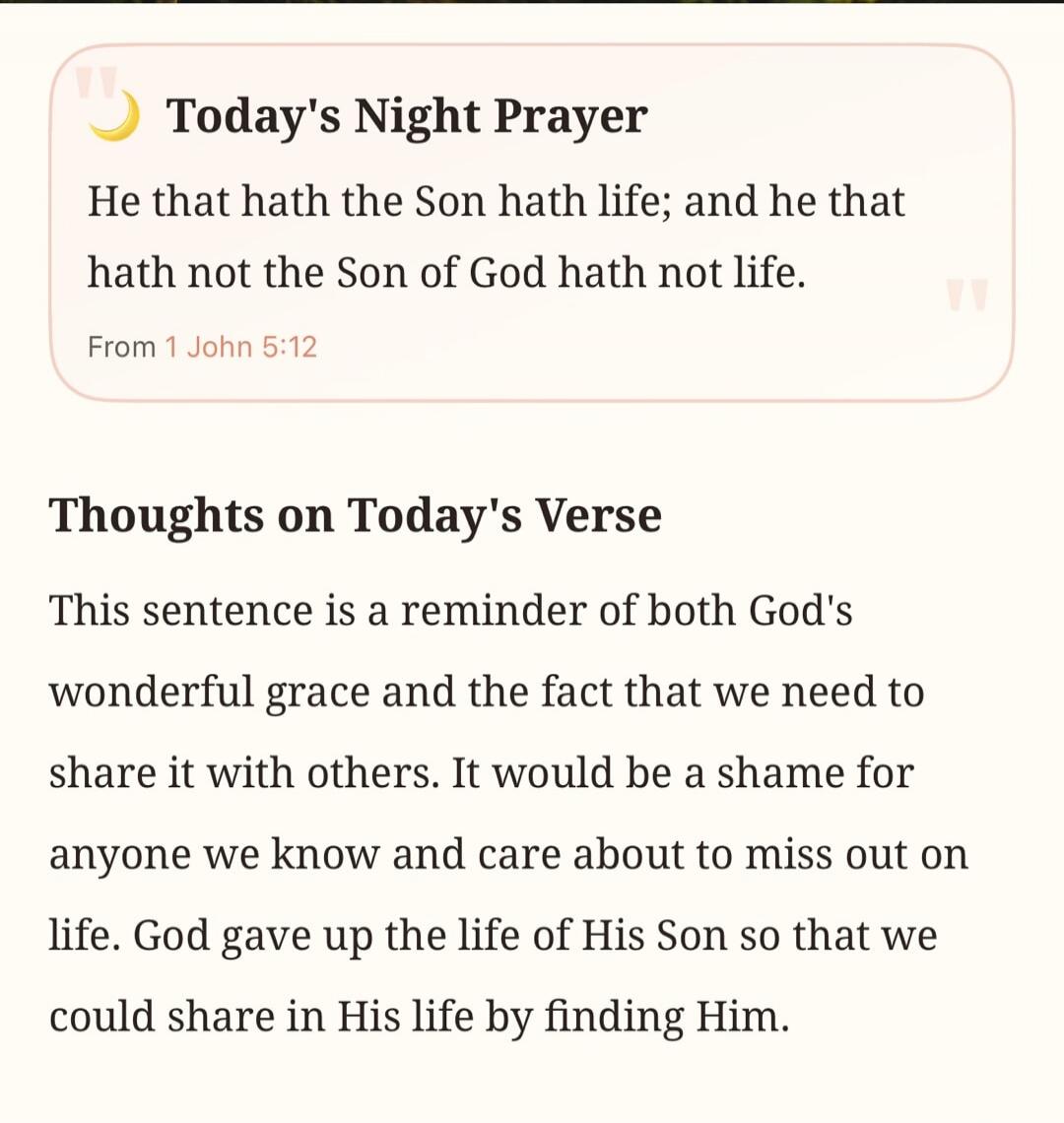 Today's Night Prayer. He that hath the Son hath life; and he that hath not the Son of God hath not life. From 1 John 5:12. Thoughts on Today's Verse. This sentence is a reminder of both God's wonderful grace and the fact that we need to share it with others. It would be a shame for anyone we know and care about to miss out on life. God gave up the 