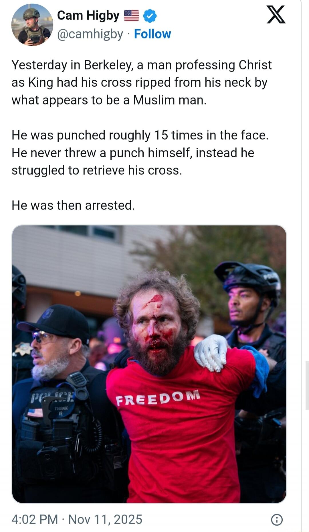 Yesterday in Berkeley, a man professing Christ as King had his cross ripped from his neck by what appears to be a Muslim man.

He was punched roughly 15 times in the face. He never threw a punch himself, instead he struggled to retrieve his cross.

He was then arrested.