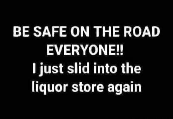 BE SAFE ON THE ROAD EVERYONE!! I just slid into the liquor store again