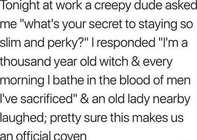 lonignt at work a creepy aude askead me whats your secret to staying SO slim and perky responded Im thousand year old witch every morning bathe in the blood of men ve sacrificed an old lady nearby laughed pretty sure this makes us an official coven
