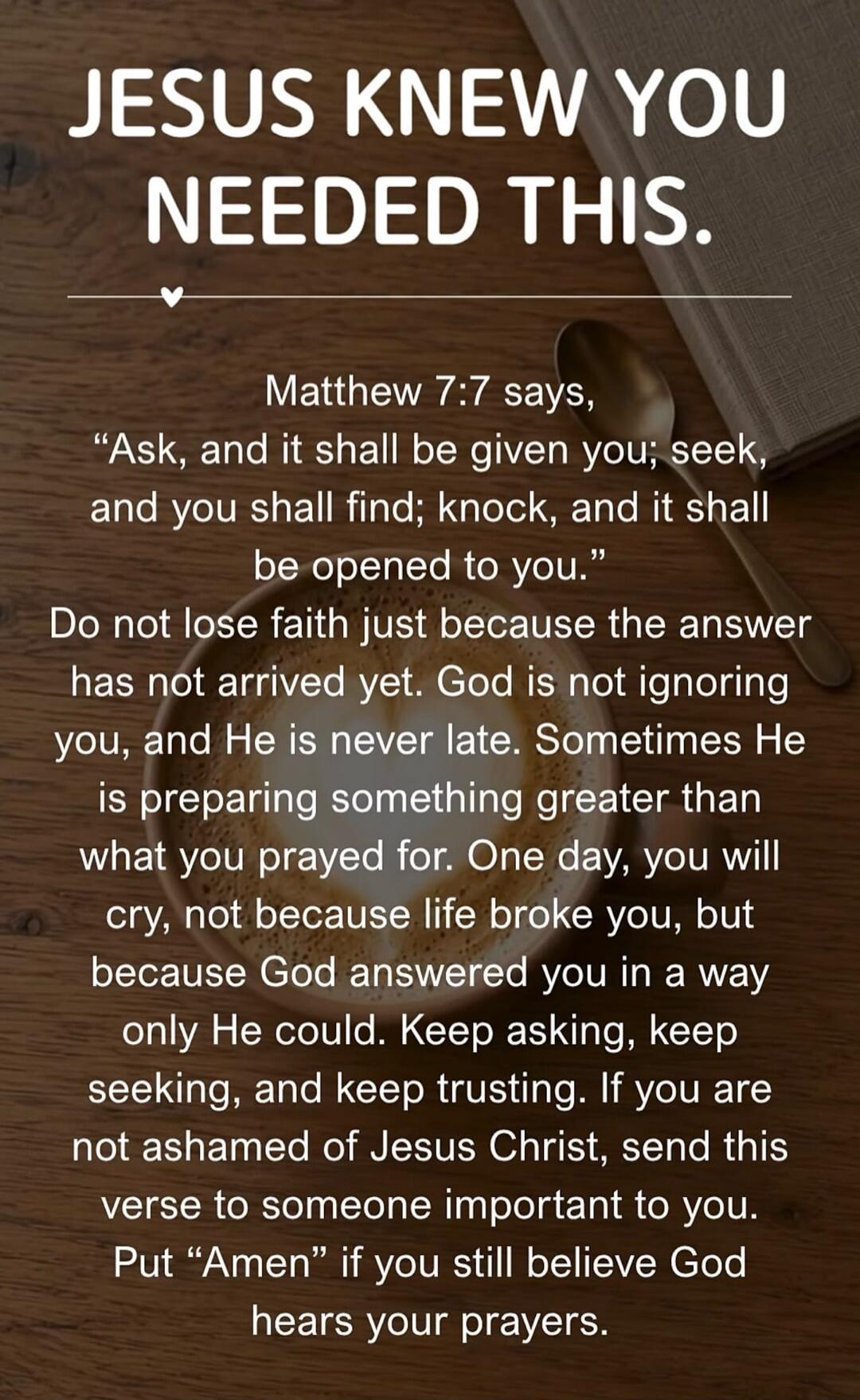 JESUS KNEW YOU NEEDED THIS.
Matthew 7:7 says,
“Ask, and it shall be given you; seek, and you shall find; knock, and it shall be opened to you.”
Do not lose faith just because the answer has not arrived yet. God is not ignoring you, and He is never late. Sometimes He is preparing something greater than what you prayed for. One day, you will cry, not