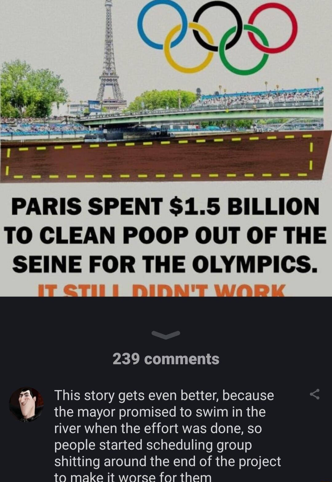 PARIS SPENT 15 BILLION TO CLEAN POOP OUT OF THE SEINE FOR THE OLYMPICS 239 comments This story gets even better because the mayor promised to swim in the river when the effort was done so people started scheduling group shitting around the end of the project ta make it woree for them