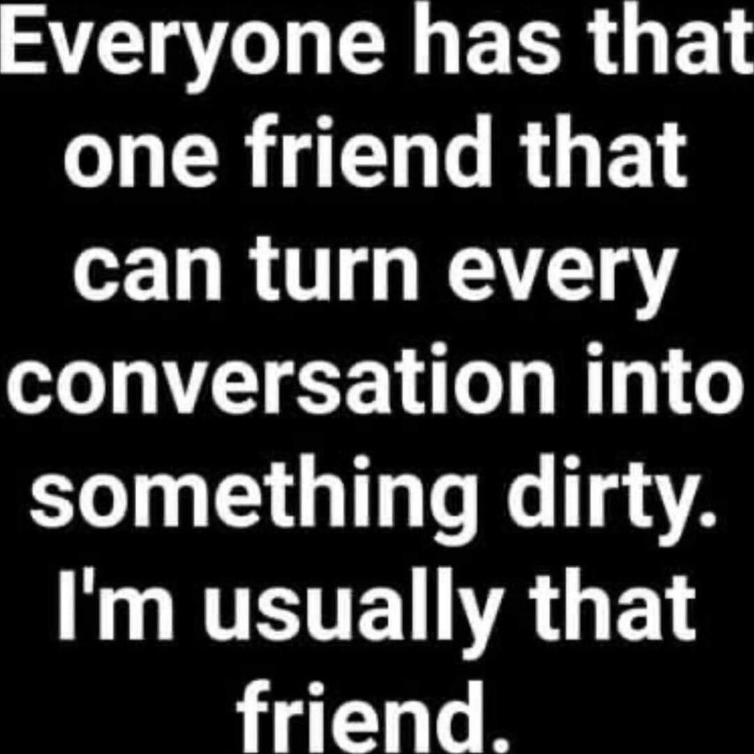 Everyone has that one friend that can turn every conversation into something dirty. I'm usually that friend.