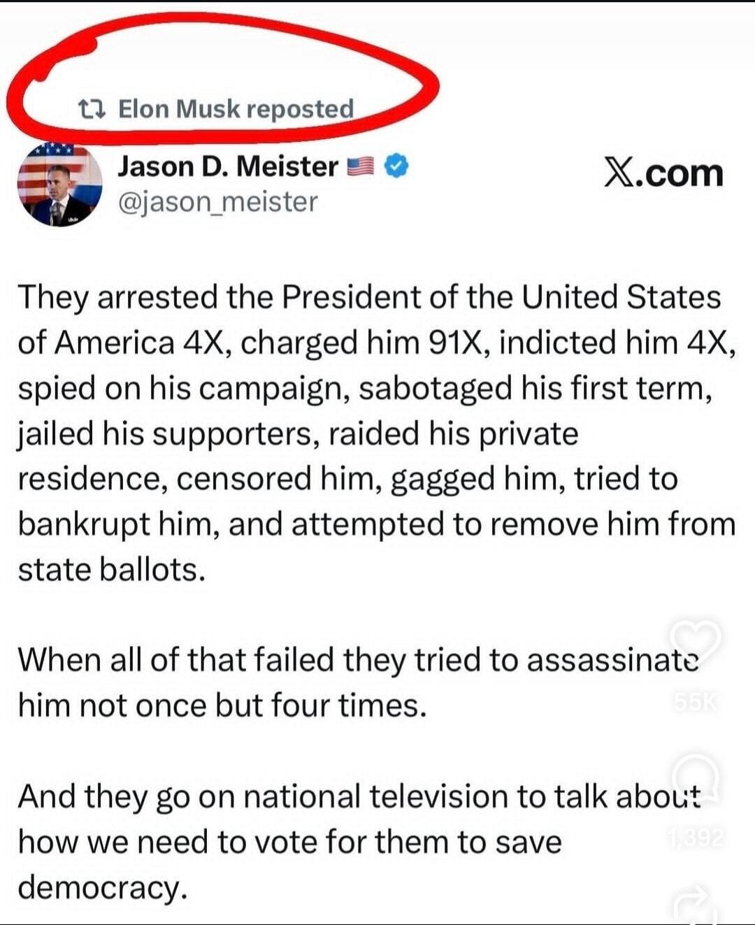 Elon Musk reposted. Jason D. Meister @jason_meister X.com. They arrested the President of the United States of America 4X, charged him 91X, indicted him 4X, spied on his campaign, sabotaged his first term, jailed his supporters, raided his private residence, censored him, gagged him, tried to bankrupt him, and attempted to remove him from state bal