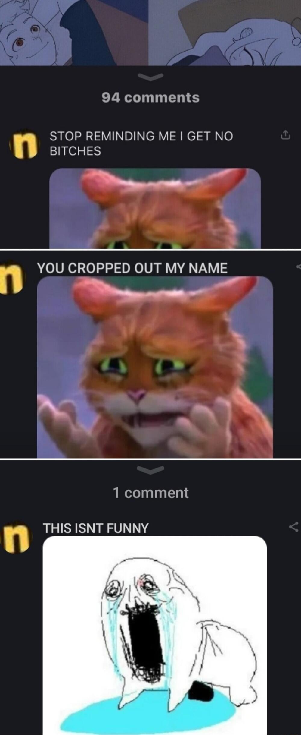 94 comments STOP REMINDING ME GET NO BITCHES M BN n YOU CROPPED OUT MY NAME Mo 1 comment n THIS ISNT FUNNY