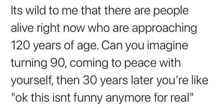 Its wild to me that there are people alive right now who are approaching 120 years of age Can you imagine turning 90 coming to peace with yourself then 30 years later youre like ok this isnt funny anymore for real