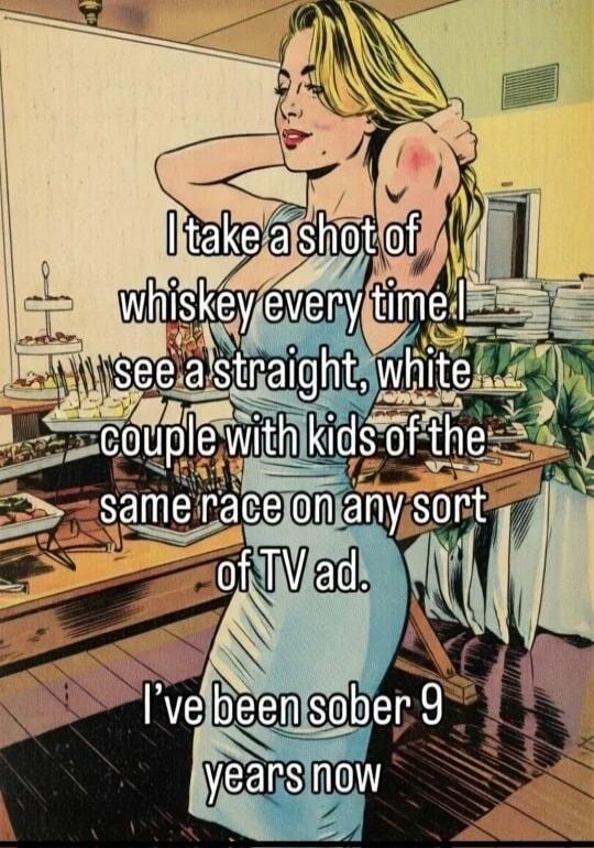 I take a shot of whiskey every time I see a straight, white couple with kids of the same race on any sort of TV ad. I've been sober 9 years now