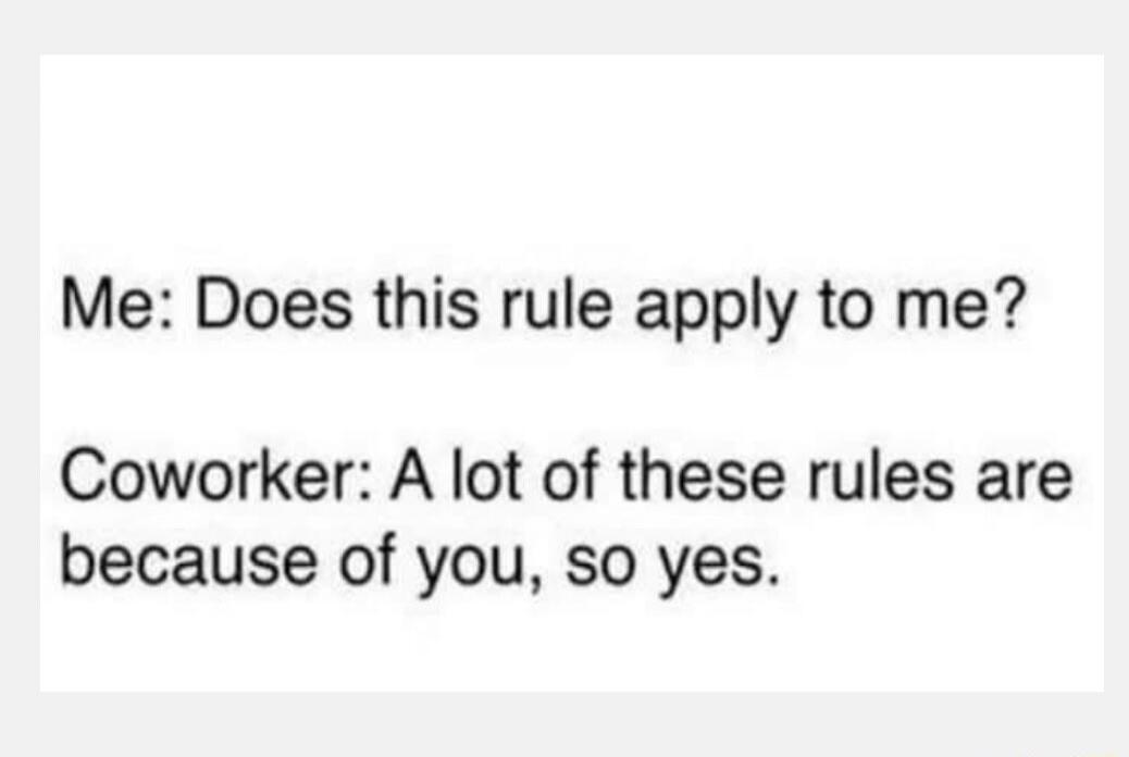 Me: Does this rule apply to me? Coworker: A lot of these rules are because of you, so yes.
