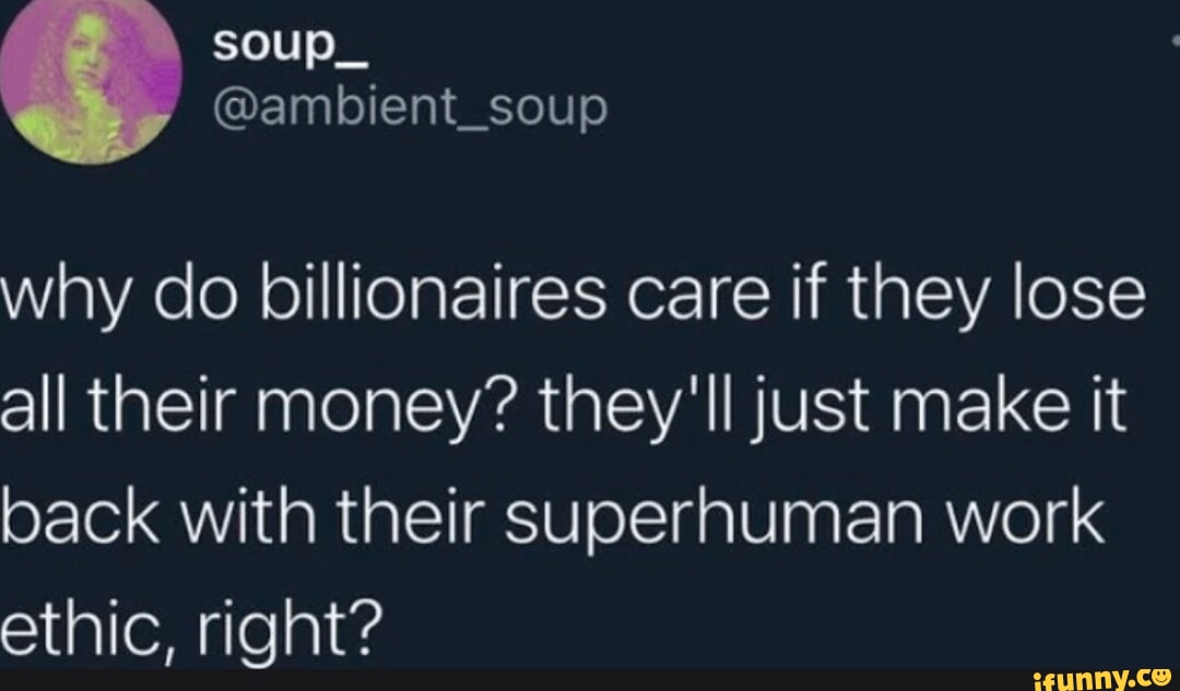 E ambient_soup why do billionaires care if they lose all their money theyll just make it back with their superhuman work ethic right e