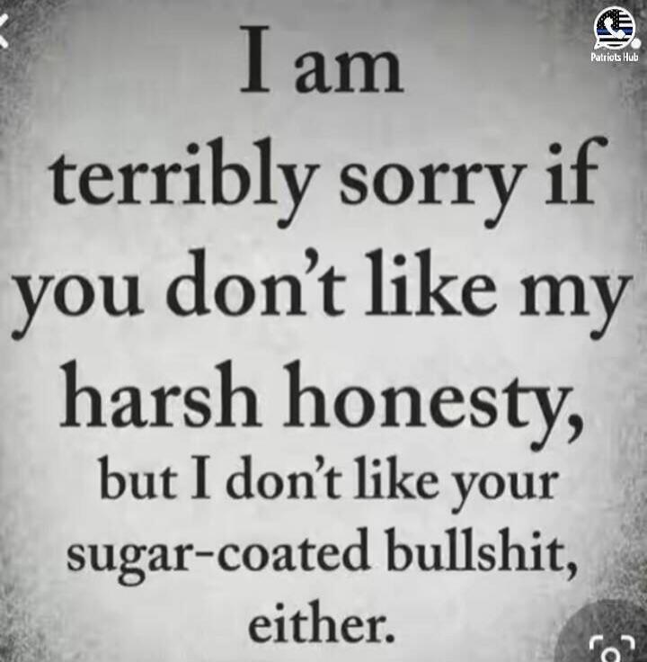 I am terribly sorry if you don't like my harsh honesty, but I don't like your sugar-coated bullshit, either.