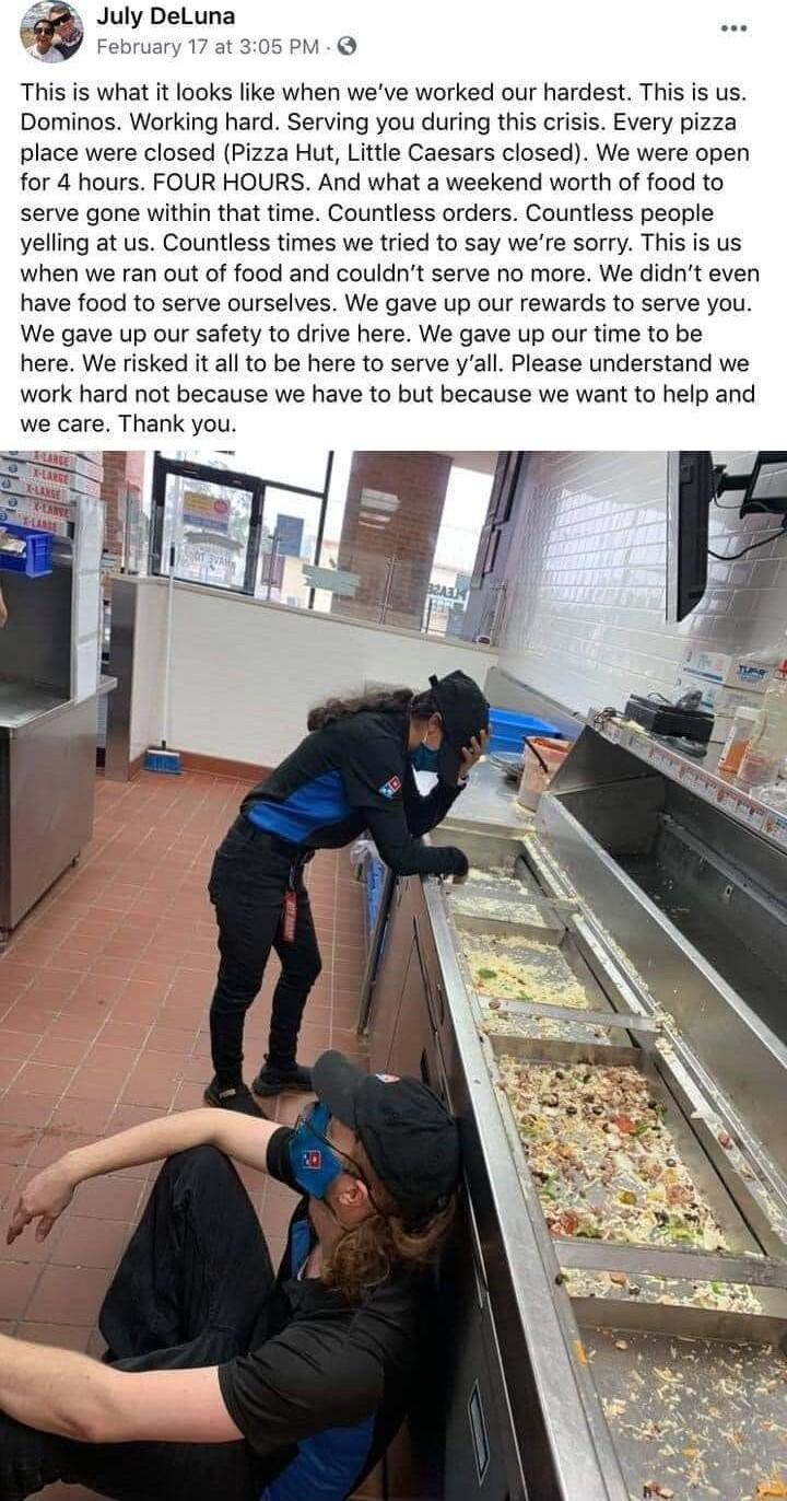 July DeLuna i 1 This is what it looks like when weve worked our hardest This is us Dominos Working hard Serving you during this crisis Every pizza place were closed Pizza Hut Little Caesars closed We were open for 4 hours FOUR HOURS And what a weekend worth of food to serve gone within that time Countless orders Countless people yelling at us Countless times we tried to say were sorry This is us w
