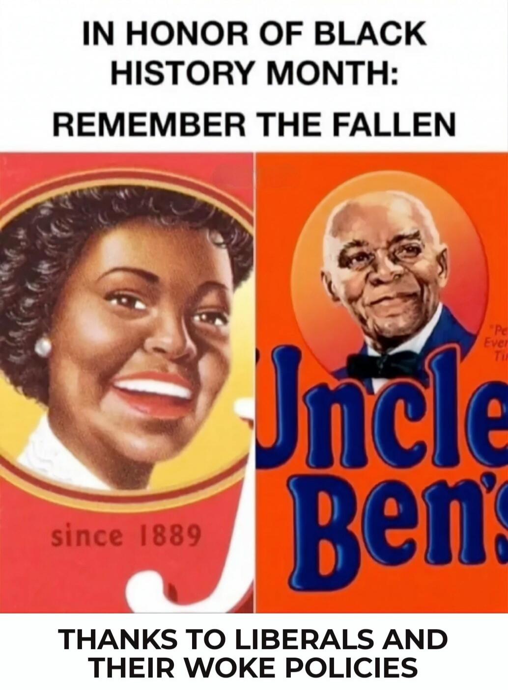 IN HONOR OF BLACK HISTORY MONTH: REMEMBER THE FALLEN

since 1889

Uncle Ben's

THANKS TO LIBERALS AND THEIR WOKE POLICIES