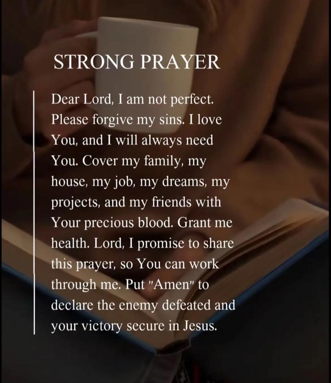 STRONG PRAYER

Dear Lord, I am not perfect. Please forgive my sins. I love You, and I will always need You. Cover my family, my house, my job, my dreams, my projects, and my friends with Your precious blood. Grant me health. Lord, I promise to share this prayer, so You can work through me. Put 